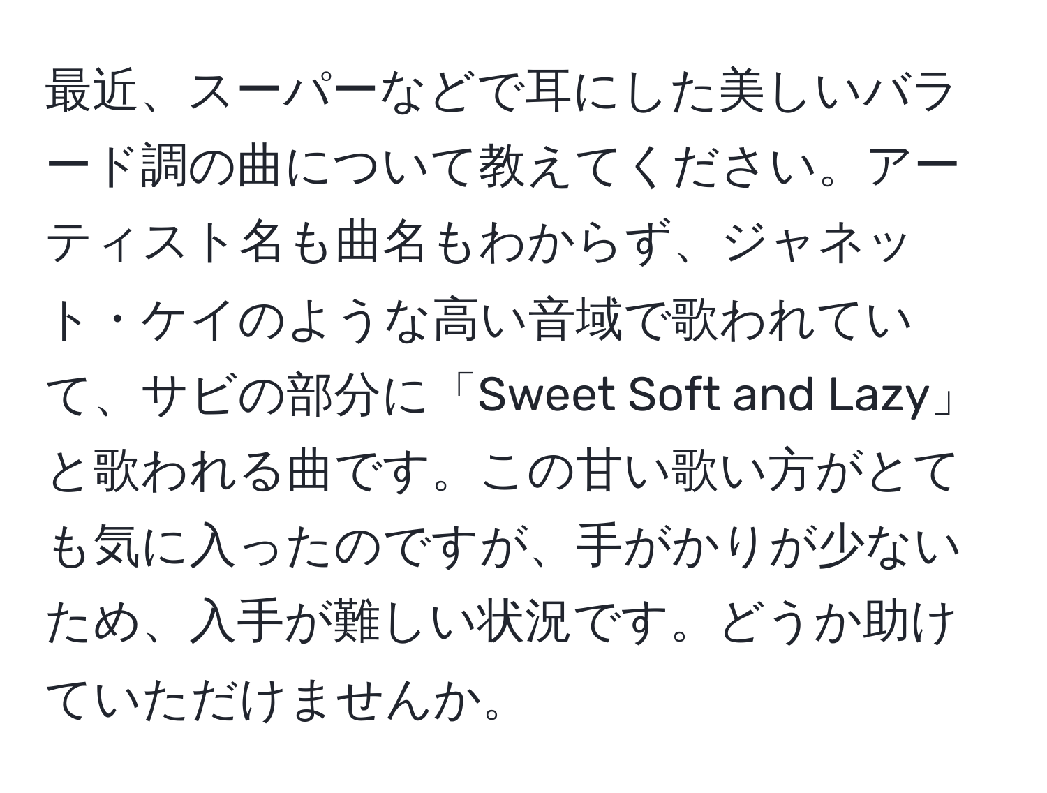 最近、スーパーなどで耳にした美しいバラード調の曲について教えてください。アーティスト名も曲名もわからず、ジャネット・ケイのような高い音域で歌われていて、サビの部分に「Sweet Soft and Lazy」と歌われる曲です。この甘い歌い方がとても気に入ったのですが、手がかりが少ないため、入手が難しい状況です。どうか助けていただけませんか。