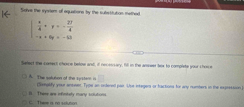 point(s) possible
Solve the system of equations by the substitution method.
beginarrayl  x/4 +y=- 27/4  -x+6y=-53endarray.
Select the correct choice below and, if necessary, fill in the answer box to complete your choice
A. The solution of the system is □ 
(Simplify your answer. Type an ordered pair. Use integers or fractions for any numbers in the expression.)
B There are infinitely many solutions.
C. There is no solution