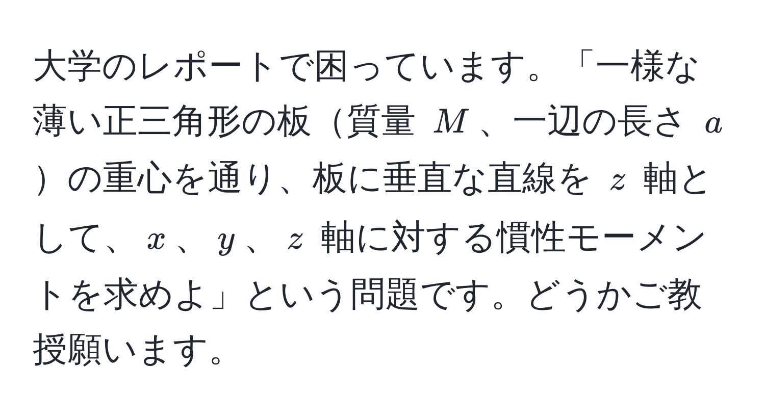 大学のレポートで困っています。「一様な薄い正三角形の板質量 $M$、一辺の長さ $a$の重心を通り、板に垂直な直線を $z$ 軸として、$x$、$y$、$z$ 軸に対する慣性モーメントを求めよ」という問題です。どうかご教授願います。