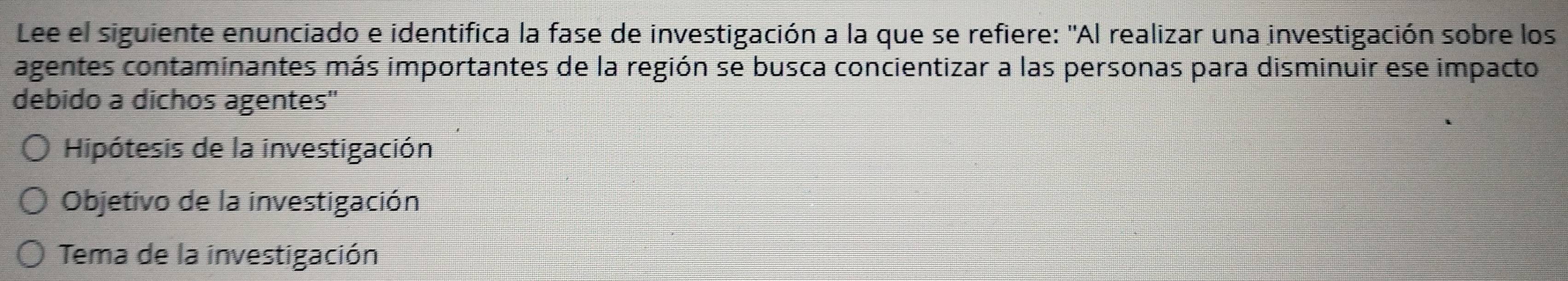 Lee el siguiente enunciado e identifica la fase de investigación a la que se refiere: "Al realizar una investigación sobre los 
agentes contaminantes más importantes de la región se busca concientizar a las personas para disminuir ese impacto 
debido a dichos agentes'' 
Hipótesis de la investigación 
Objetivo de la investigación 
Tema de la investigación