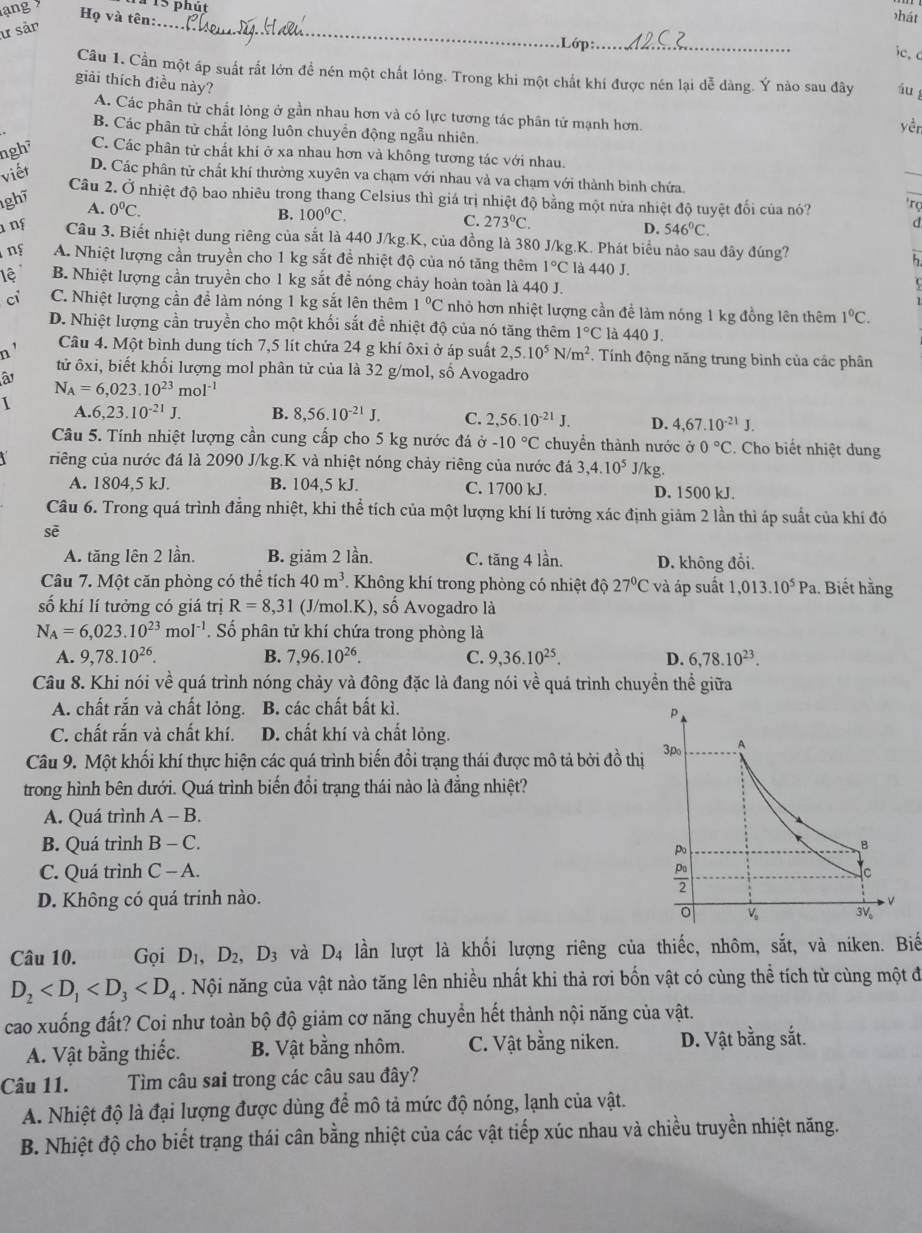 lạng 
15 phút
Họ và tên:.
hát
ư sản
_
Lớp:_
ic, c
Câu 1. Cần một áp suất rất lớn để nén một chất lóng. Trong khi một chất khí được nén lại dễ dàng. Ý nào sau đây áu
giải thích điều này?
A. Các phân tử chất lỏng ở gần nhau hơn và có lực tương tác phân tử mạnh hơn.
yèn
B. Các phân tử chất lỏng luôn chuyển động ngẫu nhiên
ngh² C. Các phân tử chất khi ở xa nhau hơn và không tương tác với nhau.
viết
D. Các phân tử chất khí thường xuyên va chạm với nhau và va chạm với thành binh chứa
Câu 2. Ở nhiệt độ bao nhiêu trong thang Celsius thì giá trị nhiệt độ bằng một nửa nhiệt độ tuyệt đối của nó? 'rç
1gh7
A. 0^0C.
B. 100°C. C. 273°C.
D. 546°C.
d
1 ng Câu 3. Biết nhiệt dung riêng của sắt là 440 J/kg.K, của đồng là 380 J/kg.K. Phát biểu nảo sau đây đúng? h
ng A. Nhiệt lượng cần truyền cho 1 kg sắt đề nhiệt độ của nó tăng thêm 1°C là 440 J.
lệ B. Nhiệt lượng cần truyền cho 1 kg sắt đề nóng chảy hoàn toàn là 440 J.
ci C. Nhiệt lượng cần để làm nóng 1 kg sắt lên thêm 1°C nhỏ hơn nhiệt lượng cần để làm nóng 1 kg đồng lên thêm 1°C.
D. Nhiệt lượng cần truyền cho một khối sắt đề nhiệt độ của nó tăng thêm 1°C là 440 J.
n' Câu 4. Một bình dung tích 7,5 lít chứa 24 g khí ôxi ở áp suất 2,5.10^5N/m^2 * Tính động năng trung bình của các phân
tử ốxi, biết khối lượng mol phân tử của là 32 g/mol, số Avogadro
â
N_A=6,023.10^(23)mol^(-1)
A 6,23.10^(-21)J. B. 8,56.10^(-21)J. C. 2,56.10^(-21)J. D. 4,67.10^(-21)J.
Câu 5. Tính nhiệt lượng cần cung cấp cho 5 kg nước đá vector o-10°C chuyển thành nước ở 0°C. Cho biết nhiệt dung
riêng của nước đá là 2090 J/kg.K và nhiệt nóng chảy riêng của nước đá 3,4.10^5 J/kg.
A. 1804,5 kJ. B. 104,5 kJ. C. 1700 kJ. D. 1500 kJ.
Câu 6. Trong quá trình đẳng nhiệt, khi thể tích của một lượng khí lí tưởng xác định giảm 2 lần thì áp suất của khí đó
sē
A. tăng lên 2 lần. B. giảm 2 lần. C. tăng 4 lần. D. không đổi.
Câu 7. Một căn phòng có thể tích 40m^3 Không khí trong phòng có nhiệt độ 27°C V à áp suất 1,013.10^5Pa 1. Biết hằng
số khí lí tưởng có giá trị R=8,31 (J/mol.K), số Avogadro là
N_A=6,023.10^(23)mol^(-1). Số phân tử khí chứa trong phòng là
A. 9,78.10^(26). B. 7,96.10^(26). C. 9,36.10^(25). D. 6,78.10^(23).
Câu 8. Khi nói về quá trình nóng chảy và đông đặc là đang nói về quá trình chuyền thể giữa
A. chất rắn và chất lỏng. B. các chất bất kì. 
C. chất rắn và chất khí. D. chất khí và chất lỏng.
Câu 9. Một khối khí thực hiện các quá trình biến đổi trạng thái được mô tả bởi đồ thị
trong hình bên dưới. Quá trình biến đổi trạng thái nào là đẳng nhiệt?
A. Quá trình A-B.
B. Quá trình B-C.
C. Quá trình C - A. 
D. Không có quá trinh nào.
Câu 10. Gọi D_1,D_2,D_3 và D_4 lần lượt là khối lượng riêng của thiếc, nhôm, sắt, và niken. Biế
D_2 . Nội năng của vật nào tăng lên nhiều nhất khi thả rơi bốn vật có cùng thể tích từ cùng một đ
cao xuống đất? Coi như toàn bộ độ giảm cơ năng chuyển hết thành nội năng của vật.
A. Vật bằng thiếc. B. Vật bằng nhôm. C. Vật bằng niken. D. Vật bằng sắt.
Câu 11. Tìm câu sai trong các câu sau đây?
A. Nhiệt độ là đại lượng được dùng để mô tả mức độ nóng, lạnh của vật.
B. Nhiệt độ cho biết trạng thái cân bằng nhiệt của các vật tiếp xúc nhau và chiều truyền nhiệt năng.