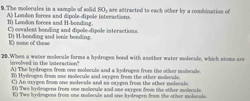 The molecules in a sample of solid SO_2 are attracted to each other by a combination of
A) London forces and dipole-dipole interactions.
B) London forces and H-bonding.
C) covalent bonding and dipole-dipole interactions.
D) H-bonding and ionic bonding.
E) none of these
20.When a water molecule forms a hydrogen bond with another water molecule, which atoms are
involved in the interaction?
A) The hydrogen from one molecule and a hydrogen from the other molecule.
B) Hydrogen from one molecule and oxygen from the other molecule.
C) An oxygen from one molecule and an oxygen from the other molecule.
D) Two hydrogens from one molecule and one oxygen from the other molecule.
E) Two hydrogens from one molecule and one hydrogen from the other molecule.