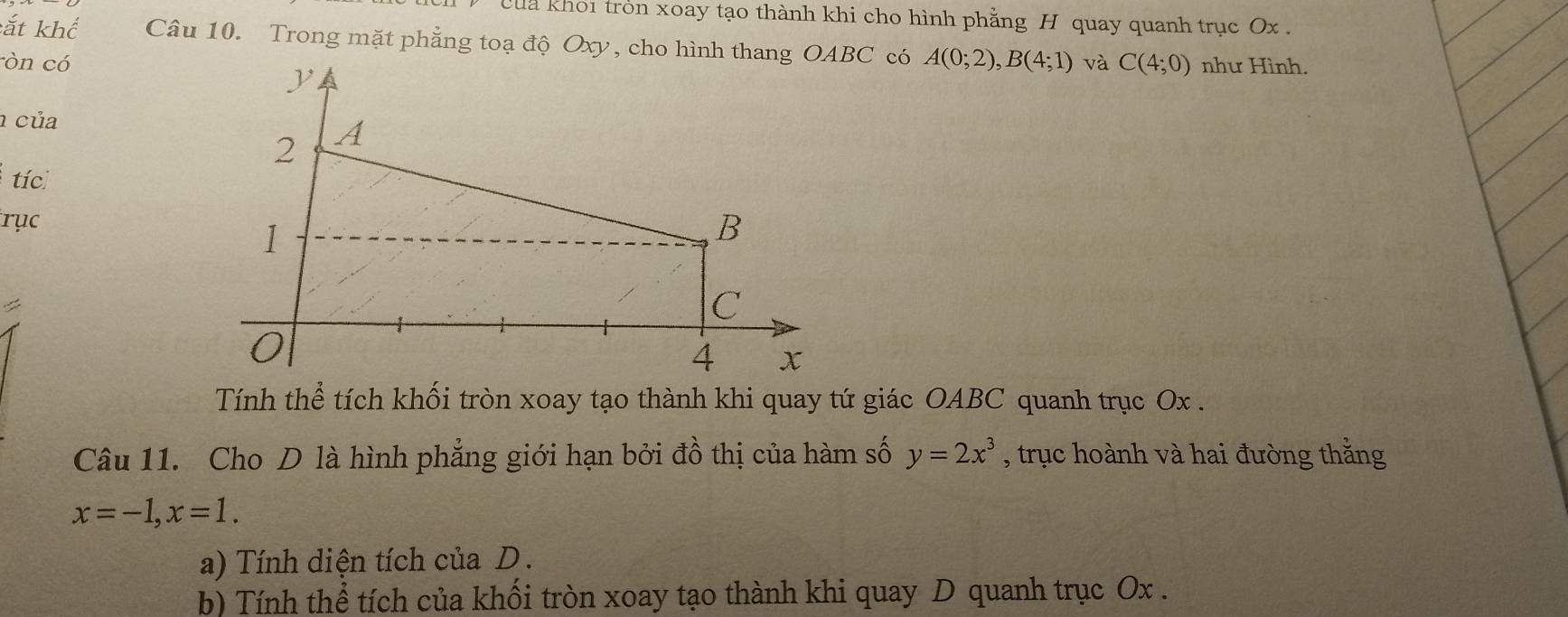 Cua khoi tròn xoay tạo thành khi cho hình phẳng H quay quanh trục Ox. 
:ắt khế Câu 10. Trong mặt phẳng toạ độ Oxy, cho hình thangBC có 
òn có A(0;2), B(4;1) và C(4;0) như Hình. 
của 
tíc 
rục 
< 
Tính thể tích khối tròn xoay tạo thành khi quay tứ giác OABC quanh trục  Ox. 
Câu 11. Cho D là hình phẳng giới hạn bởi đồ thị của hàm số y=2x^3 , trục hoành và hai đường thằng
x=-1, x=1. 
a) Tính diện tích của D. 
b) Tính thể tích của khối tròn xoay tạo thành khi quay D quanh trục Ox.