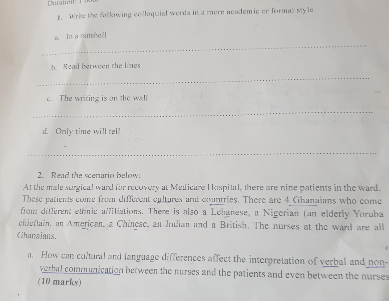 Duration: 1 not 
1、 Write the following colloquial words in a more academic or formal style 
_ 
a. In a nutshell 
b. Read between the lines 
_ 
c. The writing is on the wall 
_ 
d. Only time will tell 
_ 
2. Read the scenario below: 
At the male surgical ward for recovery at Medicare Hospital, there are nine patients in the ward. 
These patients come from different cultures and countries. There are 4 Ghanaians who come 
from different ethnic affiliations. There is also a Lebanese, a Nigerian (an elderly Yoruba 
chieftain, an American, a Chinese, an Indian and a British. The nurses at the ward are all 
Ghanaians. 
a. How can cultural and language differences affect the interpretation of verbal and non- 
verbal communication between the nurses and the patients and even between the nurses 
(10 marks)