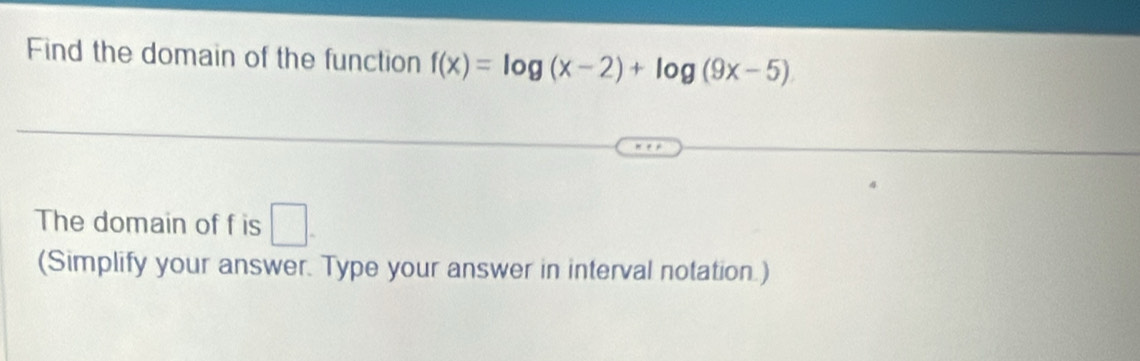 Find the domain of the function f(x)=log (x-2)+log (9x-5)
The domain of f is □. 
(Simplify your answer. Type your answer in interval notation.)