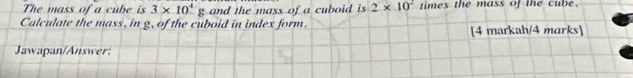 The mass of a cube is 3* 10^4g and the mass of a cuboid is 2* 10^2 times the mass of the cube. 
Calculate the mass, in g, of the cuboid in index form. 
[4 markah/4 marks] 
Jawapan/Answer: