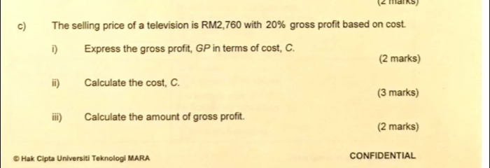 The selling price of a television is RM2,760 with 20% gross profit based on cost. 
i) Express the gross profit, GP in terms of cost, C. 
(2 marks) 
ii) Calculate the cost, C. 
(3 marks) 
iii) Calculate the amount of gross profit. 
(2 marks) 
© Hak Cipta Universiti Teknologi MARA CONFIDENTIAL