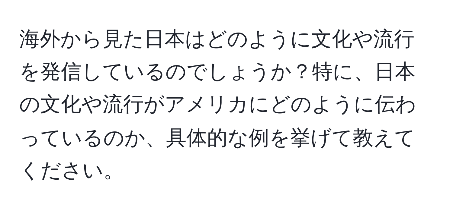 海外から見た日本はどのように文化や流行を発信しているのでしょうか？特に、日本の文化や流行がアメリカにどのように伝わっているのか、具体的な例を挙げて教えてください。