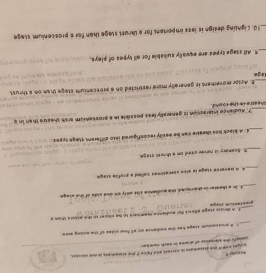 Activity 2 
Wright true if the statement is correct and false if the statement is not correct. 
Identify the elements of dreme in each number. 
_ 
1. A proscenium stege has the sudience on all four sides of the acting area. 
_ 
2. A thrust stage allows for audience members to be closer to the actors than a 
proscenium stage. 
_3. In a theater-in-the-round, the audience sits only on one side of the stage. 
_4. A traverse stage is also sometimes called a profile stage. 
_5. Scenery is never used on a thrust stage. 
_6. A black box theatre can be easily reconfigured into different stage types 
_7. Audience interaction is generally less possible in a proscenium arch theatre than in a 
theatre-in-the-round. 
_B. Actor movement is generally more rest C te s un a proscomam 
lage. 
_9. All stage types are equally suitable for all types of plays. 
_10. Lighting design is less important for a thrust stage than for a proscenium stage