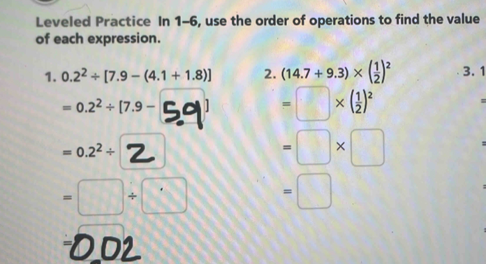 Leveled Practice In 1-6, use the order of operations to find the value 
of each expression. 
1. 0.2^2/ [7.9-(4.1+1.8)] 2. (14.7+9.3)* ( 1/2 )^2 3. 1
=0.2^2/ [7.9- =□ * ( 1/2 )^2 =
=0.2^2/
=□ * □
=
=□ / □
=□