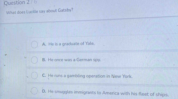 What does Lucille say about Gatsby?
A. He is a graduate of Yale.
B. He once was a German spy.
C. He runs a gambling operation in New York.
D. He smuggles immigrants to America with his fleet of ships.