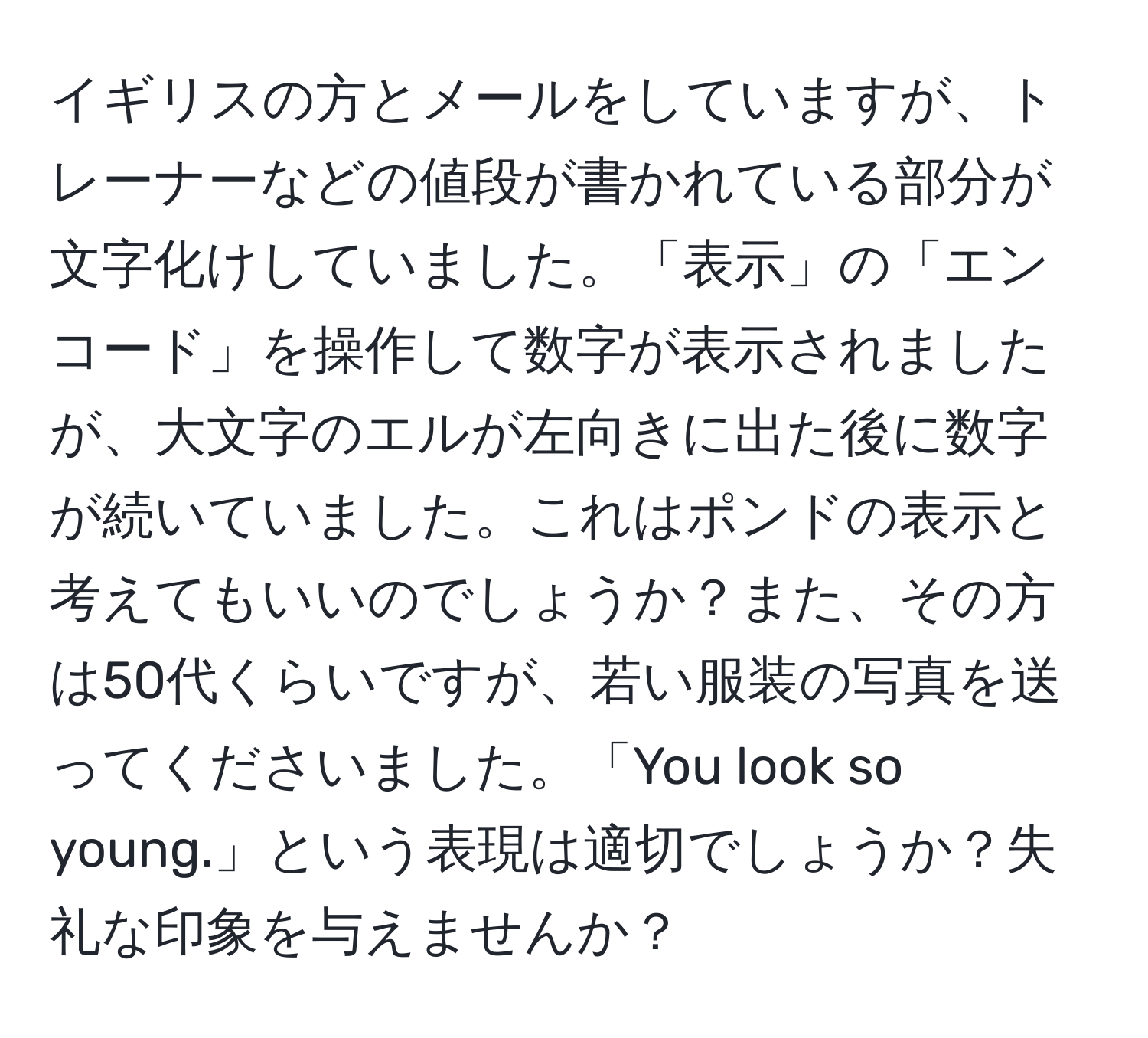 イギリスの方とメールをしていますが、トレーナーなどの値段が書かれている部分が文字化けしていました。「表示」の「エンコード」を操作して数字が表示されましたが、大文字のエルが左向きに出た後に数字が続いていました。これはポンドの表示と考えてもいいのでしょうか？また、その方は50代くらいですが、若い服装の写真を送ってくださいました。「You look so young.」という表現は適切でしょうか？失礼な印象を与えませんか？