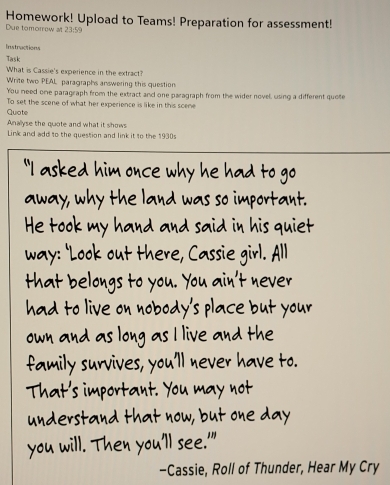 Homework! Upload to Teams! Preparation for assessment! 
Due tomorrow at 23:59 
trstractions 
Tarsk 
What is Cassie's experience in the extract? 
Write two PEAL paragraphs answering this question 
You need one paragraph from the extract and one paragraph from the wider novel, using a different quote 
To set the scene of what her experience is like in this scene 
Quate 
Anallyse the quote and what it shows 
Link and add to the question and link it to the 1930s 
"I asked him once why e had to 
yue 
away, why the land was so importas 
He took my hand and so 
way: Look out thr, 
at belo 
+ 
l a d o li o 
h a t 

-Cassie, Roll of Thunder, Hear My Cry