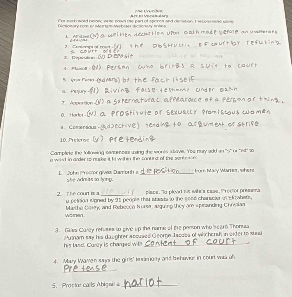 The Crucible: 
Act III Vocabulary 
For each word below, write down the part of speech and definition. I recommend using 
Dictionary.com or Merriam-Webster dictionary online. 
1. Affidavit 
2. Contempt of court -( 
or 
3. Deposition 
4. Plaintiff 
5. Ipso Facto 
6. Perjury 
7. Apparition 
8. Harlot - 
9. Contentious 
10. Pretense - 
Complete the following sentences using the words above. You may add an 's'' or ''ed'' to 
a word in order to make it fit within the context of the sentence: 
1. John Proctor gives Danforth a _from Mary Warren, where 
she admits to lying. 
2. The court is a _place. To plead his wife's case, Proctor presents 
a petition signed by 91 people that attests to the good character of Elizabeth, 
Martha Corey, and Rebecca Nurse, arguing they are upstanding Christian 
wömen. 
3. Giles Corey refuses to give up the name of the person who heard Thomas 
Putnam say his daughter accused George Jacobs of witchcraft in order to steal 
his land. Corey is charged with _. 
4. Mary Warren says the girls' testimony and behavior in court was all 
_ 
5. Proctor calls Abigail a_