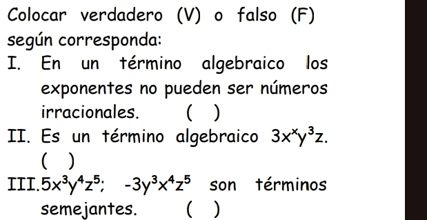 Colocar verdadero (V) o falso (F)
según corresponda:
I. En un término algebraico los
exponentes no pueden ser números
irracionales. ( )
II. Es un término algebraico 3x^xy^3z. 
)
III. 5x^3y^4z^5; -3y^3x^4z^5 son términos
semejantes. ( )