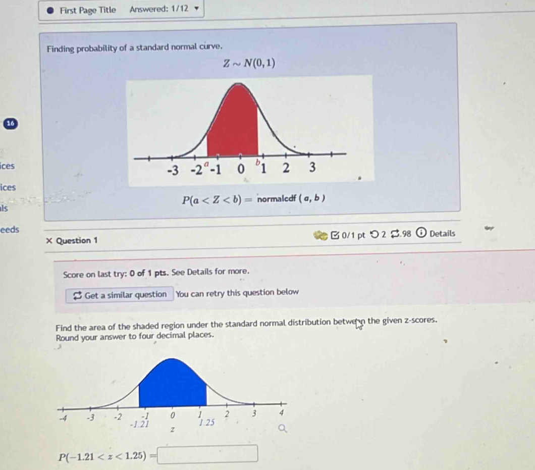 First Page Title Answered: 1/12
Finding probability of a standard normal curve.
Zsim N(0,1)
16
ices
ices
P(a normaledf (a,b)
ls
eeds Details
× Question 1 B 0/1 pt つ 2$.98
Score on last try: 0 of 1 pts. See Details for more.
Get a similar question You can retry this question below
Find the area of the shaded region under the standard normal distribution betwe n the given z-scores.
Round your answer to four decimal places.
P(-1.21