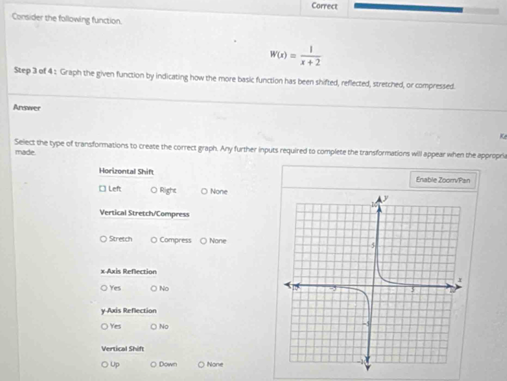 Correct
Consider the following function.
W(x)= 1/x+2 
Step 3 of 4 : Graph the given function by indicating how the more basic function has been shifted, reflected, stretched, or compressed.
Answer
Ke
Select the type of transformations to create the correct graph. Any further inputs required to complete the transformations will appear when the appropric
made.
Horizontal Shift Enable Zoorr/Pan
□ Left ○ Right None
Vertical Stretch/Compress
Stretch O Compress None
x-Axis Reflection
Yes No 
y-Axis Reflection
Yes ○ No
Vertical Shift
Up Down None