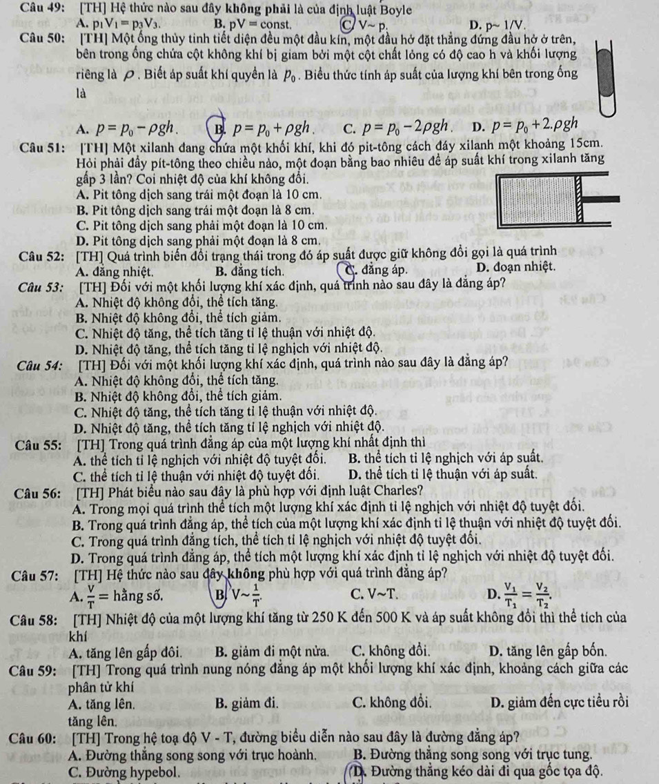 [TH] Hệ thức nào sau đây không phải là của định luật Boyle
A. p_1V_1=p_3V_3. B. pV=const. C Vsim p_: D. psim 1/V.
Câu 50: [TH] Một ống thủy tinh tiết diện đều một đầu kín, một đầu hở đặt thẳng đứng đầu hở ở trên,
bên trong ống chứa cột không khí bị giam bởi một cột chất lỏng có độ cao h và khối lượng
riêng là 0 . Biết áp suất khí quyền là p_0. Biểu thức tính áp suất của lượng khí bên trong ống
là
A. p=p_0-rho gh. B. p=p_0+rho gh. C. p=p_0-2rho gh D. p=p_0+2.rho gh
Câu 51: [TH] Một xilanh đang chứa một khối khí, khi đó pit-tông cách đáy xilanh một khoảng 15cm.
Hỏi phải đầy pít-tông theo chiều nào, một đoạn bằng bao nhiêu đề áp suất khí trong xilanh tăng
gấp 3 lần? Coi nhiệt độ của khí không đổi.
A. Pit tông dịch sang trái một đoạn là 10 cm.
B. Pit tông dịch sang trái một đoạn là 8 cm.
C. Pit tông dịch sang phải một đoạn là 10 cm.
D. Pit tông dịch sang phải một đoạn là 8 cm.
Câu 52: [TH] Quá trình biến đổi trạng thái trong đó áp suất được giữ không đổi gọi là quá trình
A. đăng nhiệt. B. đẳng tích. C. đẳng áp. D. đoạn nhiệt.
Câu 53: [TH] Đối với một khối lượng khí xác định, quá trình nào sau đây là đẳng áp?
A. Nhiệt độ không đổi, thể tích tăng.
B. Nhiệt độ không đổi, thể tích giảm.
C. Nhiệt độ tăng, thể tích tăng tỉ lệ thuận với nhiệt độ.
D. Nhiệt độ tăng, thể tích tăng tỉ lệ nghịch với nhiệt độ.
Câu 54: [TH] Đối với một khối lượng khí xác định, quá trình nào sau đây là đẳng áp?
A. Nhiệt độ không đổi, thể tích tăng.
B. Nhiệt độ không đổi, thể tích giảm.
C. Nhiệt độ tăng, thể tích tăng tỉ lệ thuận với nhiệt độ.
D. Nhiệt độ tăng, thể tích tăng tỉ lệ nghịch với nhiệt độ.
Câu 55: [TH] Trong quá trình đẳng áp của một lượng khí nhất định thì
A. thể tích tỉ lệ nghịch với nhiệt độ tuyệt đối.  B. thể tích tỉ lệ nghịch với áp suất.
C. thể tích tỉ lệ thuận với nhiệt độ tuyệt đối. D. thể tích tỉ lệ thuận với áp suất.
Câu 56: [TH] Phát biểu nào sau đây là phù hợp với định luật Charles?
A. Trong mọi quá trình thể tích một lượng khí xác định tỉ lệ nghịch với nhiệt độ tuyệt đối.
B. Trong quá trình đẳng áp, thể tích của một lượng khí xác định tỉ lệ thuận với nhiệt độ tuyệt đối.
C. Trong quá trình đẳng tích, thể tích tỉ lệ nghịch với nhiệt độ tuyệt đối.
D. Trong quá trình đẳng áp, thể tích một lượng khí xác định tỉ lệ nghịch với nhiệt độ tuyệt đối.
Câu 57: [TH] Hệ thức nào sau đây không phù hợp với quá trình đẳng áp?
A.  V/T = hằng số. B Vsim  1/T . C. Vsim T. D. frac V_1T_1=frac V_2T_2.
Câu 58: [TH] Nhiệt độ của một lượng khí tăng từ 250 K đến 500 K và áp suất không đổi thì thể tích của
khí
A. tăng lên gấp đôi. B. giảm đi một nửa. C. không đổi. D. tăng lên gấp bốn.
Câu 59: [TH] Trong quá trình nung nóng đẳng áp một khối lượng khí xác định, khoảng cách giữa các
phân tử khí
A. tăng lên. B. giảm đi. C. không đổi. D. giảm đến cực tiểu rồi
tăng lên,
Câu 60: [TH] Trong hệ toạ độ V - T, đường biểu diễn nào sau đây là đường đẳng áp?
A. Đường thắng song song với trục hoành. B. Đường thắng song song với trục tung.
C. Đường hypebol. D. Đường thẳng kéo dài đi qua gốc tọa độ.