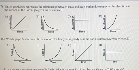 Which graph best represents the relationship between mass and acceleration due to gravity for objects near
the surface of the Earth? [Neglect air resistance.]
A)BCD

18) Which graph best represents the motion of a freely falling body near the Earth's surface [Neglect friction.]?
ABC)D

st and falls freely. What is the velocity of the object at the end of 3,00 seconds?