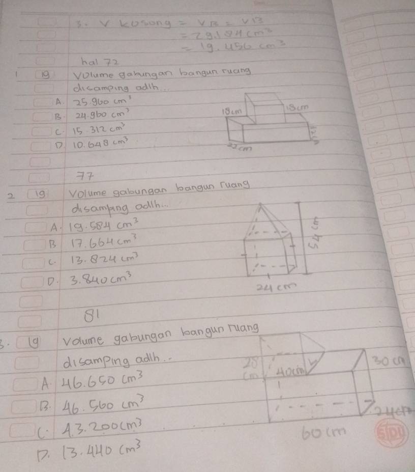 Is VKosong =V_B=VB
=291.84cm^3
=19.456cm^3
hal 72
19 Volume gahungan bangun ruang
dicamping adth. .
A. 25.960cm^3
B. 24.9bocm^3
C. 15.312cm^3
D 10.648cm^3
77
2 19 Volume gabungan bangun ruang
disambing od/h. .
A 19.584cm^3
B 17.664cm^3
C. 13.824cm^3
D. 3.840cm^3
Q4cm
81
3. volume gabungan bangun ruang
disamping adth. .
28 30 ca
A. 46.650cm^3 Hoci
cm
13. 46.560cm^3
ouch
C 4.3.200cm^3
6ocm on
D. 13.440cm^3