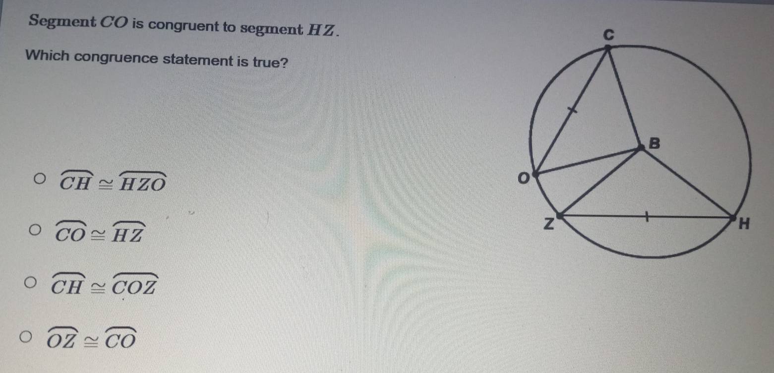 Segment CO is congruent to segment HZ.
Which congruence statement is true?
widehat CH≌ widehat HZO
overline CO≌ overline HZ
widehat CH≌ widehat COZ
widehat OZ≌ widehat CO