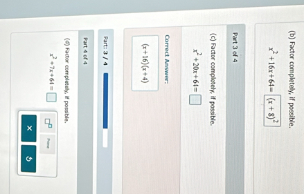 Factor completely, if possible.
x^2+16x+64=(x+8)^2
Part 3 of 4 
(c) Factor completely, if possible.
x^2+20x+64=□
Correct Answer:
(x+16)(x+4)
Part: 3 / 4 
Part 4 of 4 
(d) Factor completely, if possible.
x^2+7x+64=□ Prime 
×