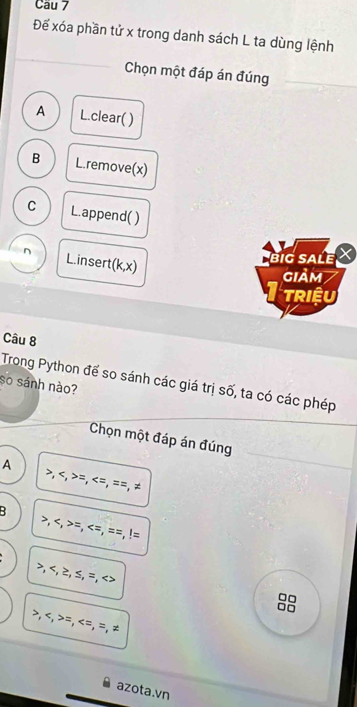 Cầu 7
Để xóa phần tử x trong danh sách L ta dùng lệnh
Chọn một đáp án đúng
A L.clear( )
B L.remove(x)
C L.append( )
L.insert(k,x)
BiG SALE X
giảm
TRIềU
Câu 8
Trong Python để so sánh các giá trị số, ta có các phép
so sánh nào?
Chọn một đáp án đúng
A , , =, =, = =, ≠
B , , =,
, , ≥, ≤, =,
□□
□□
, , =, =, =, ≠
azota.vn