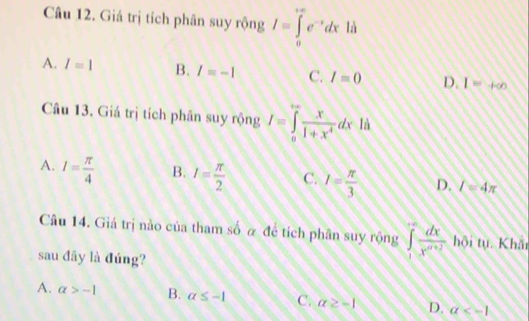 Giá trị tích phân suy rộng I=∈tlimits _0^((+∈fty)e^-x)dx là
A. I=1 B. I=-1 C. I=0 I=+∈fty
D.
Câu 13. Giá trị tích phân suy rộng I=∈tlimits _0^((∈fty)frac x)1+x^4dxla
A. I= π /4 
B. I= π /2 
C. I= π /3 
D. I=4π
Câu 14. Giá trị nào của tham số α để tích phân suy rộng ∈tlimits _1^((∈fty)frac dx)x^((x+2)) hội tụ. Khắn
sau đây là đúng?
A. alpha >-1
B. alpha ≤ -1
C. alpha ≥ -1
D. a