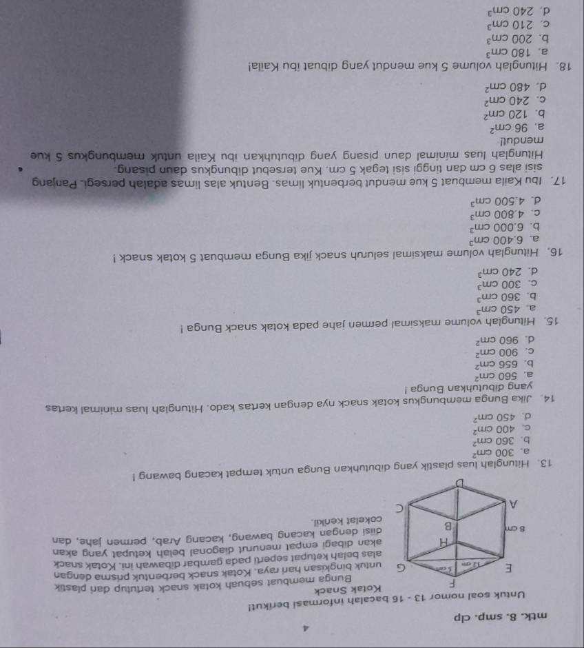 mtk. 8. smp. clp
Untuk soal nomor 13 - 16 bacalah informasi berikut!
Kotak Snack
Bunga membuat sebuah kotak snack tertutup dari plastik
untuk bingkisan hari raya. Kotak snack berbentuk prisma dengan
alas belah ketupat seperti pada gambar dibawah ini. Kotak snack
akan dibagi empat menurut diagonal belah ketupat yang akan
diisi dengan kacang bawang, kacang Arab, permen jahe, dan
cokelat kenikil.
13. Hitunglah luas plastik yang dibutuhkan Bunga untuk tempat kacang bawang !
a. 300cm^2
b. 360cm^2
C. 400cm^2
d. 450cm^2
14. Jika Bunga membungkus kotak snack nya dengan kertas kado. Hitunglah luas minimal kertas
yang dibutuhkan Bunga !
a. 560cm^2
b. 656cm^2
C. 900cm^2
d. 960cm^2
15. Hitunglah volume maksimal permen jahe pada kotak snack Bunga !
a 450cm^3
b. 360cm^3
C. 300cm^3
d. 240cm^3
16. Hitunglah volume maksimal seluruh snack jika Bunga membuat 5 kotak snack !
a. 6.400cm^3
b. 6.000cm^3
C. 4.800cm^3
d. 4.500cm^3
17. Ibu Kaila membuat 5 kue mendut berbentuk limas. Bentuk alas limas adalah persegi. Panjang
sisi alas 6 cm dan tinggi sisi tegak 5 cm. Kue tersebut dibungkus daun pisang.
Hitunglah luas minimal daun pisang yang dibutuhkan ibu Kaila untuk membungkus 5 kue
mendul!
a. 96cm^2
b. 120cm^2
C. 240cm^2
d. 480cm^2
18. Hitunglah volume 5 kue mendut yang dibuat ibu Kaila!
a. 180cm^3
b. 200cm^3
C. 210cm^3
d. 240cm^3