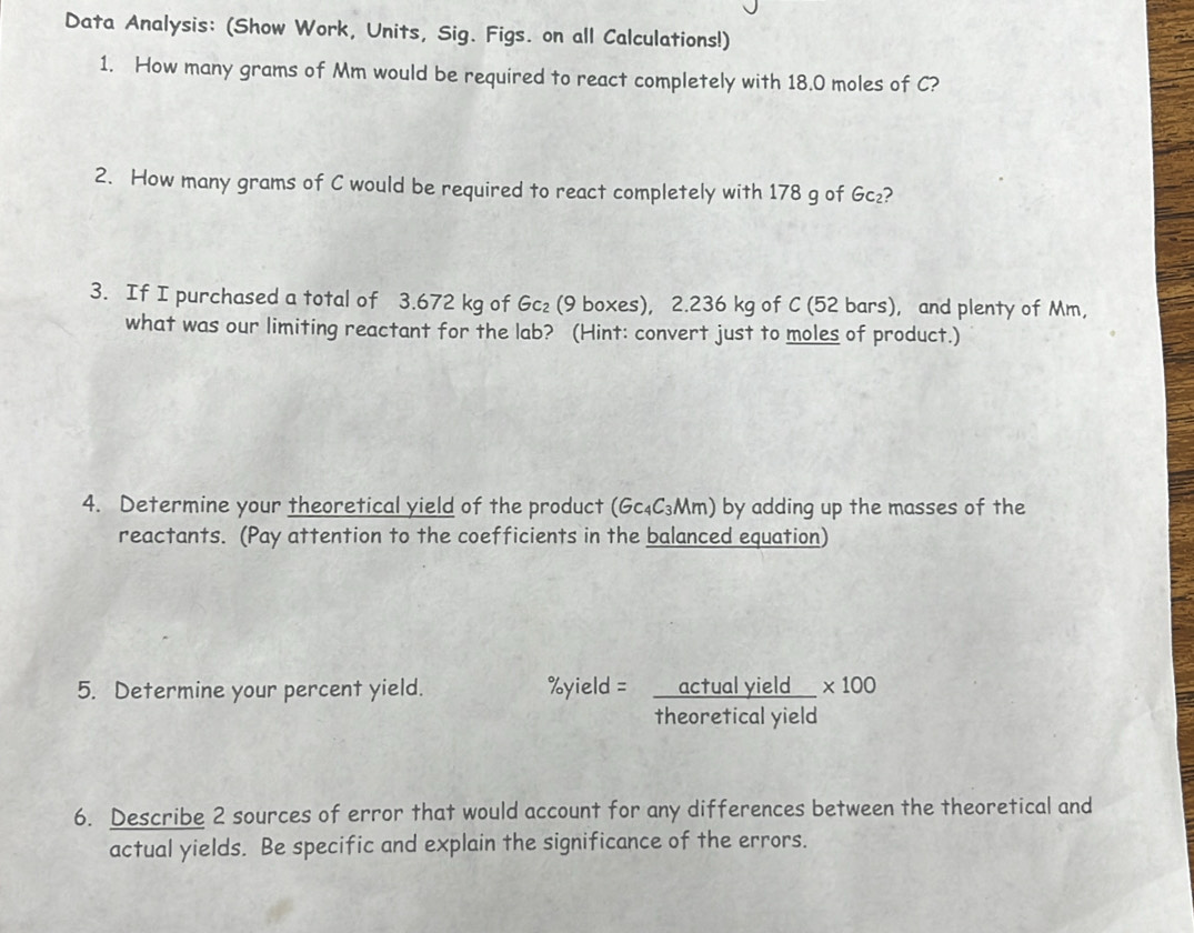 Data Analysis: (Show Work, Units, Sig. Figs. on all Calculations!) 
1. How many grams of Mm would be required to react completely with 18.0 moles of C? 
2. How many grams of C would be required to react completely with 178 g of Gc₂? 
3. If I purchased a total of 3.672 kg of Gc₂ (9 boxes), 2.236 kg of C (52 bars), and plenty of Mm, 
what was our limiting reactant for the lab? (Hint: convert just to moles of product.) 
4. Determine your theoretical yield of the product (Gc₄C₃Mm) by adding up the masses of the 
reactants. (Pay attention to the coefficients in the balanced equation) 
5. Determine your percent yield.
% yield= actualyield/theoreticalyield * 100
6. Describe 2 sources of error that would account for any differences between the theoretical and 
actual yields. Be specific and explain the significance of the errors.