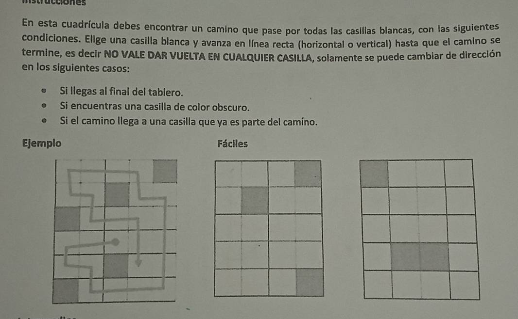 istracciones 
En esta cuadrícula debes encontrar un camino que pase por todas las casillas blancas, con las siguientes 
condiciones. Elige una casilla blanca y avanza en línea recta (horizontal o vertical) hasta que el camino se 
termine, es decir NO VALE DAR VUELTA EN CUALQUIER CASILLA, solamente se puede cambiar de dirección 
en los siguientes casos: 
Si llegas al final del tablero. 
Si encuentras una casilla de color obscuro. 
Si el camino llega a una casilla que ya es parte del camíno. 
Ejemplo Fáciles