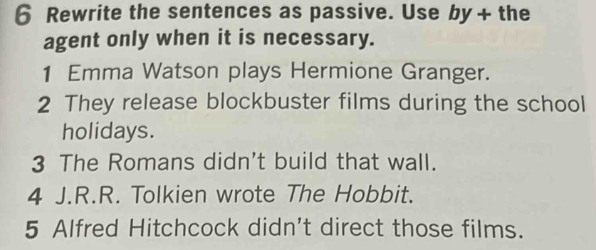 Rewrite the sentences as passive. Use by + the 
agent only when it is necessary. 
1 Emma Watson plays Hermione Granger. 
2 They release blockbuster films during the school 
holidays. 
3 The Romans didn't build that wall. 
4 J.R.R. Tolkien wrote The Hobbit. 
5 Alfred Hitchcock didn't direct those films.