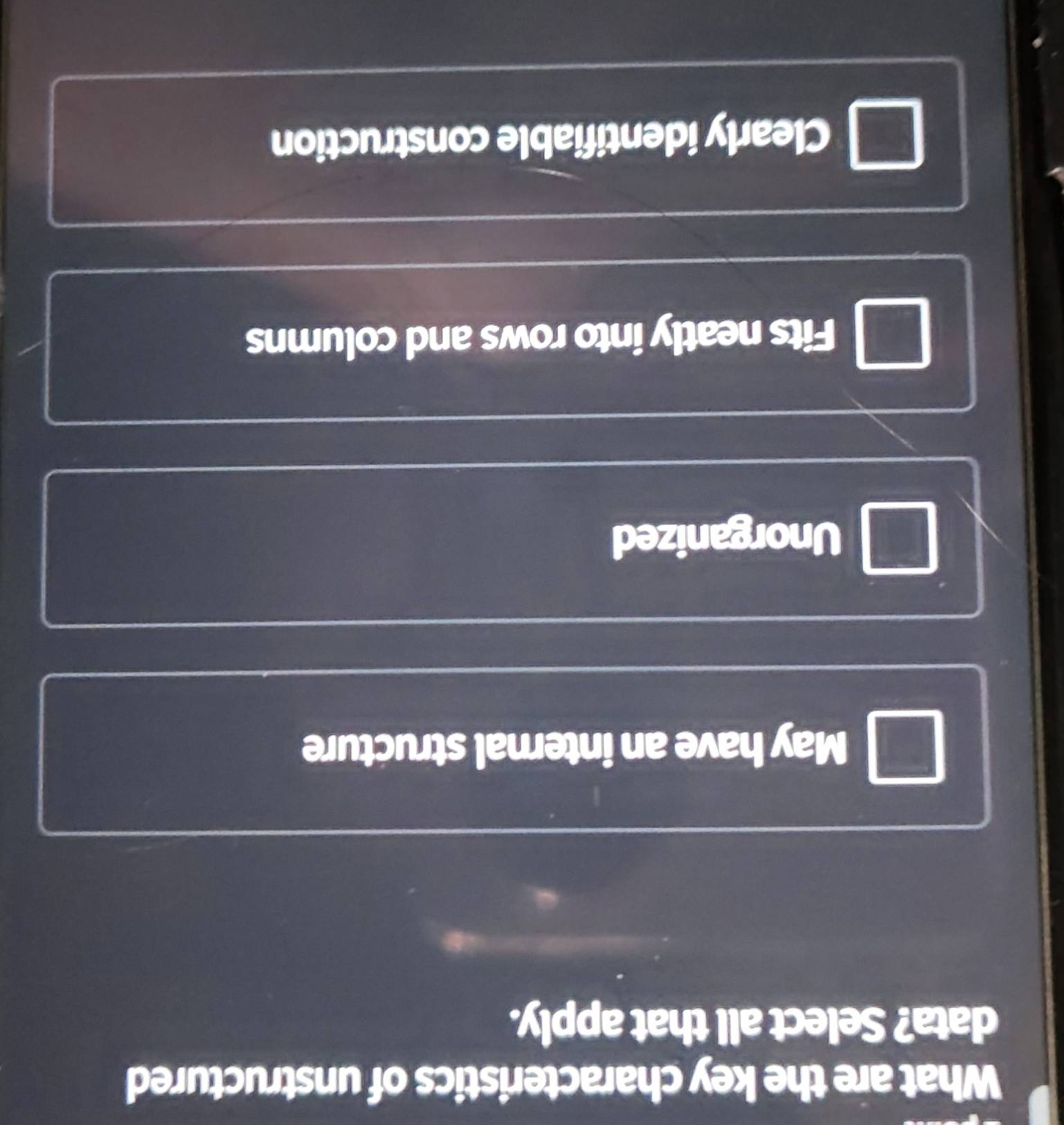 What are the key characteristics of unstructured
data? Select all that apply.
May have an internal structure
Unorganized
Fits neatly into rows and columns
Clearly identifiable construction