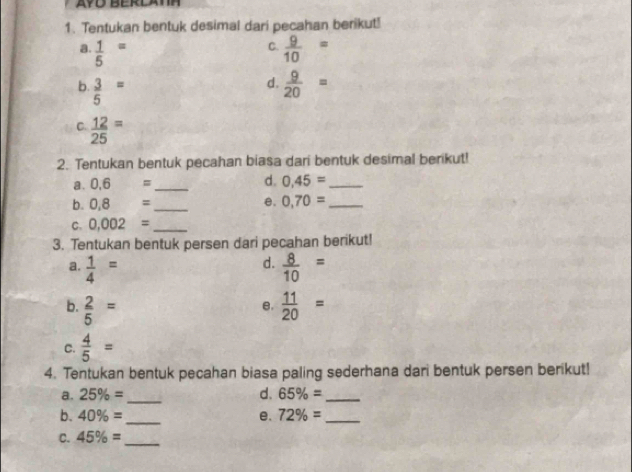 Tentukan bentuk desimal dari pecahan berikut!
a frac 15^(=
C. frac 9)10=
d.
b.  3/5 =  9/20 =
C  12/25 =
2. Tentukan bentuk pecahan biasa dari bentuk desimal berikut!
a. 0.6= _d. 0,45= _
b. 0.8= _e, 0,70= _
C. 0.002= _
3. Tentukan bentuk persen dari pecahan berikut!
d.
a.  1/4 =  8/10 =
b.  2/5 =  11/20 =
e.
C.  4/5 =
4. Tentukan bentuk pecahan biasa paling sederhana dari bentuk persen berikut!
a. 25% = _ d. 65% = _
b. 40% = _ e. 72% = _
C. 45% = _