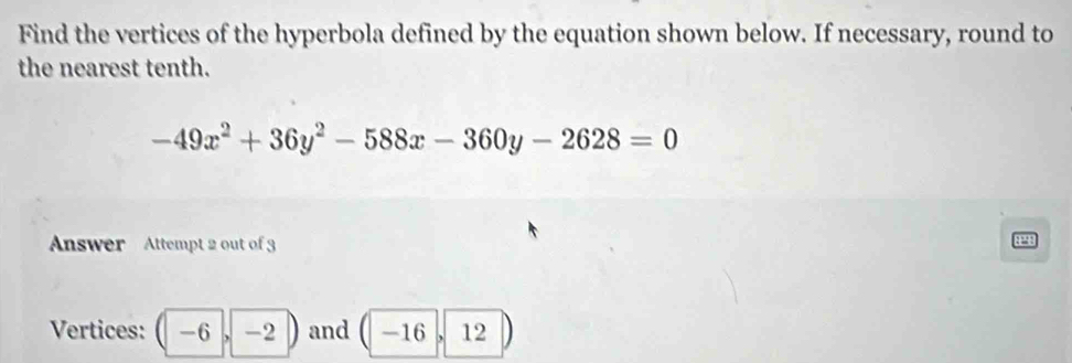 Find the vertices of the hyperbola defined by the equation shown below. If necessary, round to 
the nearest tenth.
-49x^2+36y^2-588x-360y-2628=0
Answer Attempt 2 out of 3
1298
Vertices: -6 -2 and -16 12