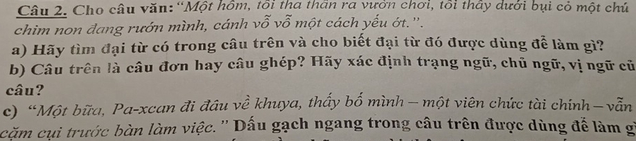 Cho câu văn: “Một hồm, tôi tha thần ra vườn chơi, tôi thấy dưới bụi cỏ một chú 
chim non đang rướn mình, cánh vỗ vỗ một cách yếu ớt.''. 
a) Hãy tìm đại từ có trong câu trên và cho biết đại từ đó được dùng để làm gì? 
b) Câu trên là câu đơn hay câu ghép? Hãy xác định trạng ngữ, chủ ngữ, vị ngữ cũ 
câu? 
c) “Một bữa, Pa-xcan đi đầu về khuya, thấy bố mình — một viên chức tài chính−vẫn 
cặm cụi trước bàn làm việc.'' Dấu gạch ngang trong câu trên được dùng để làm g