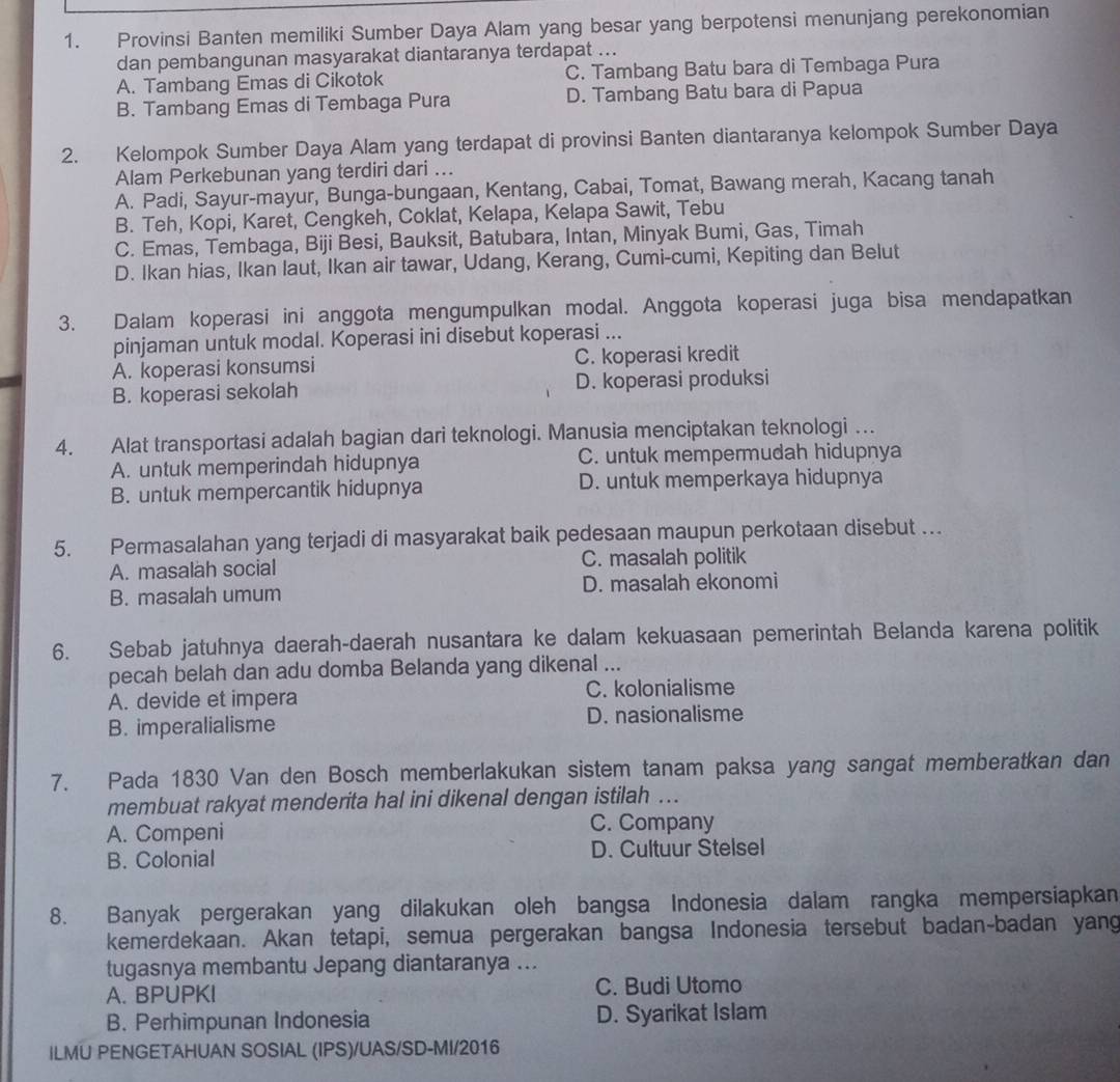 Provinsi Banten memiliki Sumber Daya Alam yang besar yang berpotensi menunjang perekonomian
dan pembangunan masyarakat diantaranya terdapat ...
A. Tambang Emas di Cikotok C. Tambang Batu bara di Tembaga Pura
B. Tambang Emas di Tembaga Pura D. Tambang Batu bara di Papua
2. Kelompok Sumber Daya Alam yang terdapat di provinsi Banten diantaranya kelompok Sumber Daya
Alam Perkebunan yang terdiri dari ...
A. Padi, Sayur-mayur, Bunga-bungaan, Kentang, Cabai, Tomat, Bawang merah, Kacang tanah
B. Teh, Kopi, Karet, Cengkeh, Coklat, Kelapa, Kelapa Sawit, Tebu
C. Emas, Tembaga, Biji Besi, Bauksit, Batubara, Intan, Minyak Bumi, Gas, Timah
D. Ikan hias, Ikan laut, Ikan air tawar, Udang, Kerang, Cumi-cumi, Kepiting dan Belut
3. Dalam koperasi ini anggota mengumpulkan modal. Anggota koperasi juga bisa mendapatkan
pinjaman untuk modal. Koperasi ini disebut koperasi ...
A. koperasi konsumsi C. koperasi kredit
B. koperasi sekolah D. koperasi produksi
4. Alat transportasi adalah bagian dari teknologi. Manusia menciptakan teknologi …
A. untuk memperindah hidupnya C. untuk mempermudah hidupnya
B. untuk mempercantik hidupnya D. untuk memperkaya hidupnya
5. Permasalahan yang terjadi di masyarakat baik pedesaan maupun perkotaan disebut …
A. masalah social C. masalah politik
B. masalah umum D. masalah ekonomi
6. Sebab jatuhnya daerah-daerah nusantara ke dalam kekuasaan pemerintah Belanda karena politik
pecah belah dan adu domba Belanda yang dikenal ...
A. devide et impera C. kolonialisme
B. imperalialisme D. nasionalisme
7. Pada 1830 Van den Bosch memberlakukan sistem tanam paksa yang sangat memberatkan dan
membuat rakyat menderita hal ini dikenal dengan istilah ...
A. Compeni
C. Company
B. Colonial D. Cultuur Stelsel
8. Banyak pergerakan yang dilakukan oleh bangsa Indonesia dalam rangka mempersiapkan
kemerdekaan. Akan tetapi, semua pergerakan bangsa Indonesia tersebut badan-badan yang
tugasnya membantu Jepang diantaranya ...
A. BPUPKI C. Budi Utomo
B. Perhimpunan Indonesia D. Syarikat Islam
ILMU PENGETAHUAN SOSIAL (IPS)/UAS/SD-MI/2016