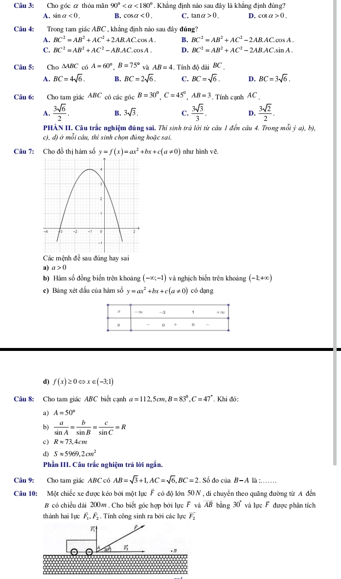 Cho góc α thỏa mãn 90° <180° * . Khẳng định nào sau đây là khẳng định đúng?
A. sin alpha <0. B. cos alpha <0. C. tan alpha >0. D. cot alpha >0.
Câu 4: :Trong tam giác ABC , khẳng định nào sau đây đúng?
A. BC^2=AB^2+AC^2+2AB.AC.cos A. B. BC^2=AB^2+AC^2-2AB.AC.cos A.
C. BC^2=AB^2+AC^2-AB.AC.cos A. D. BC^2=AB^2+AC^2-2AB.AC.sin A.
Câu 5: Cho △ ABC 6A=60°,B=75° và AB=4. Tính độ dài BC
A. BC=4sqrt(6). B. BC=2sqrt(6). C. BC=sqrt(6). D. BC=3sqrt(6).
Câu 6: Cho tam giác ABC có các góc B=30^0,C=45^0,AB=3. Tính cạnh AC
A.  3sqrt(6)/2 . B. 3sqrt(3). C.  3sqrt(3)/3 . D.  3sqrt(2)/2 .
PHÀN II. Câu trắc nghiệm đúng sai. Thí sinh trả lời từ câu 1 đến câu 4. Trong mỗi ja),b),
c), d) ở mỗi câu, thí sinh chọn đúng hoặc sai.
Câu 7: Cho đồ thị hàm số y=f(x)=ax^2+bx+c(a!= 0) như hình vẽ.
Các mệnh đề sau đúng hay sai
a) a>0
b) Hàm số đồng biến trên khoảng (-∈fty ;-1) và nghịch biến trên khoảng (-1;+∈fty )
c) Bảng xét dấu của hàm số y=ax^2+bx+c(a!= 0) có dạng
d) f(x)≥ 0Leftrightarrow x∈ (-3;1)
Câu 8: Cho tam giác ABC biết cạnh a=112,5cm,B=83°,C=47°. Khi đó:
a) A=50°
b)  a/sin A = b/sin B = c/sin C =R
c) Rapprox 73,4cm
d) Sapprox 5969.2cm^2
Phần III. Câu trắc nghiệm trả lời ngắn.
Câu 9: Cho tam giác ABC có AB=sqrt(3)+1,AC=sqrt(6),BC=2 Số do cuis B-A là :
Câu 10: Một chiếc xe được kéo bởi một lực F có độ lớn 50 N , di chuyển theo quãng đường từ A đến
B có chiều dài 200m . Cho biết góc hợp bởi lực F và vector AB bằng 30° và lực F được phân tích
thành hai lực vector F_1,vector F_2. Tính công sinh ra bởi các lực vector F_2.B