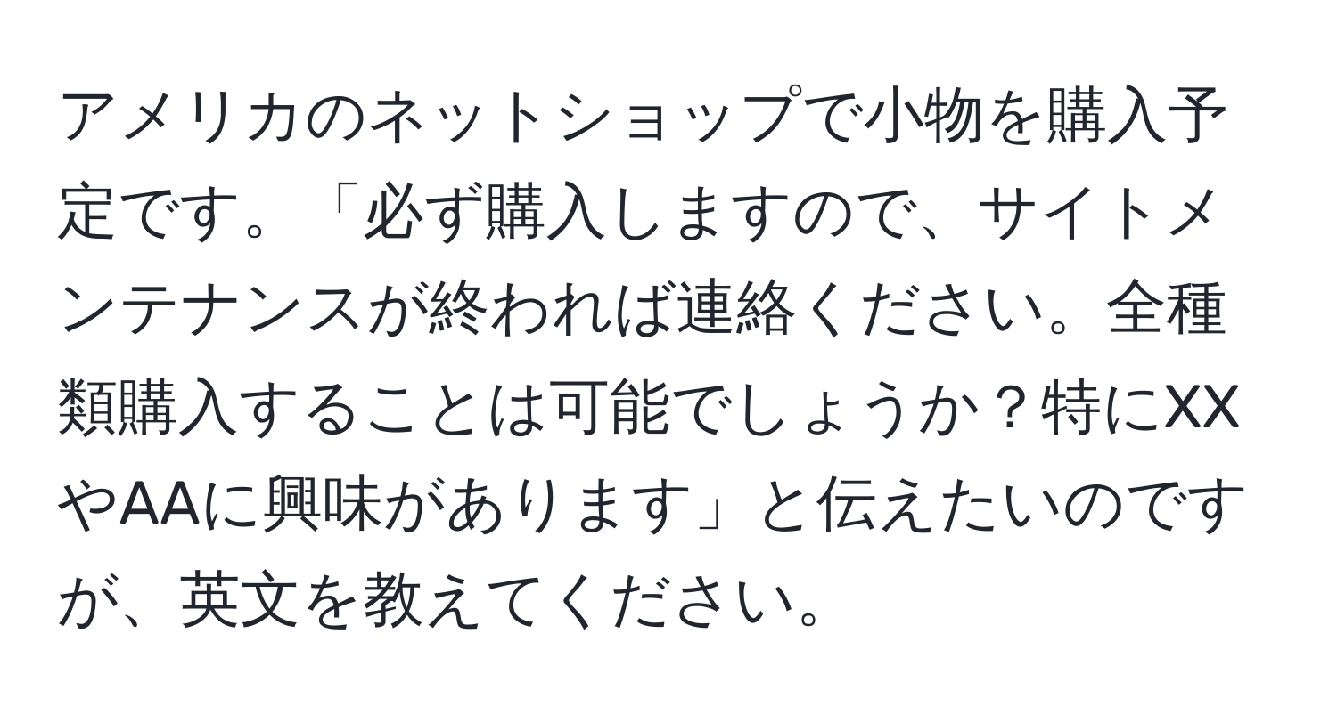 アメリカのネットショップで小物を購入予定です。「必ず購入しますので、サイトメンテナンスが終われば連絡ください。全種類購入することは可能でしょうか？特にXXやAAに興味があります」と伝えたいのですが、英文を教えてください。