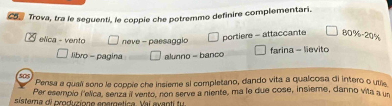 C5 Trova, tra le seguenti, le coppie che potremmo definire complementari.
elica - vento neve - paesaggio
portiere - attaccante 80% -20%
libro - pagina alunno - banco farina - lievito
sos
Pensa a quali sono le coppie che insieme si completano, dando vita a qualcosa di intero o utile.
Per esempio l'elica, senza il vento, non serve a niente, ma le due cose, insieme, danno vita a un
sistema di produzione energetica. Vai avanti tu.