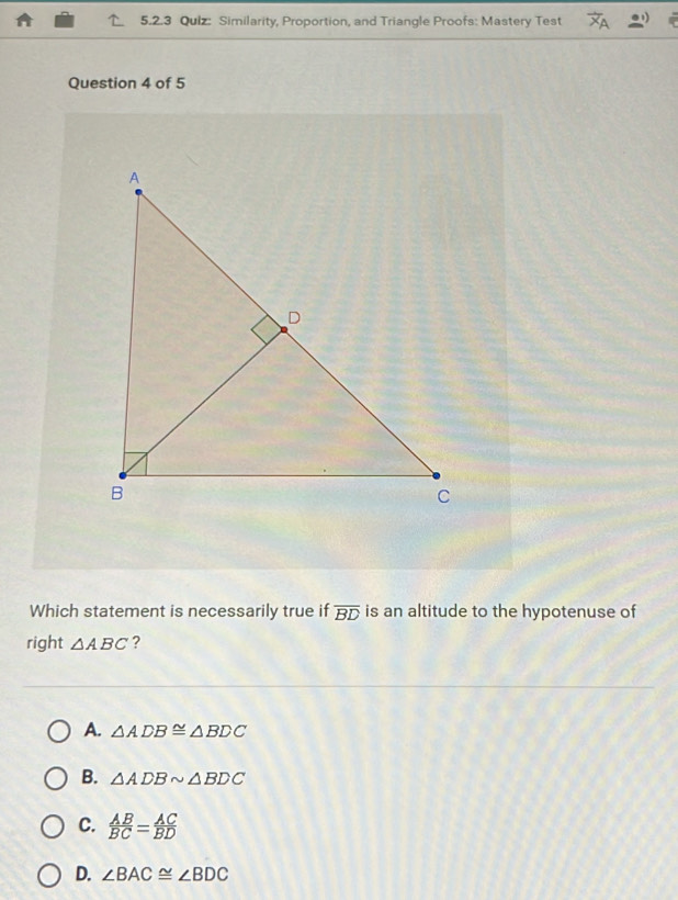 Similarity, Proportion, and Triangle Proofs: Mastery Test
Question 4 of 5
Which statement is necessarily true if overline BD is an altitude to the hypotenuse of
right △ ABC ?
A. △ ADB≌ △ BDC
B. △ ADBsim △ BDC
C.  AB/BC = AC/BD 
D. ∠ BAC≌ ∠ BDC