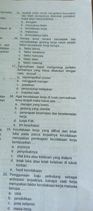 opometer. 15. Apabila suatu mesin mengalami kerusakan
dan tidak secepatnya dilakukan perbaikan
nilan maka akan menyebabkan ...
a. kerugian
b. munculnya klaim
dapat di c. kecelakaan kerja
d. kepanikan
e. tersendatnya laba
n 16. Gempa bumi secara mendadak dan
menyebabkan gedung kerja roboh adalah
n oieh faktor kecelakaan kerja berupa ....
babkan a. faktor teknis
upakan b. faktor nonteknis
c. faktor manusia
d. faktor alam
e. faktor material
17. Perusahaan dapat mengurangi perilaku
berbahaya yang biasa dilakukan dengan
cara。 kecuali ....
a. menempelkan poster
b. mengganti manajer
c. pelatihan
d. penyusunan kebijakan
e. inspeksi rutin
kan 18. Agar kecelakaan kerja di suatu perusahaan
kan terus terjadi maka harus ada ....
a. manajer yang luwes
b. gedung yang standar
c. penerapan kesehatan dan keselamatan
kerja
d. kotak P3K
e. tim kesehatan
k 19. Kecelakaan kerja yang dilihat dari letak
luka pada pasca terjadinya kecelakaan
merupakan pembagian kecelakaan kerja
berdasarkan ....
a. jenisnya
b. penyebabnya
c. sifat luka atau kelainan yang dialami
d. letak luka atau letak kelainan di tubuh
korban
e. hasil kecelakaan
20. Penggunaan baju pelindung sebagai
antisipasi terjadinya bahaya saat kerja
merupakan faktor kecelakaan kerja manusia
berupa ....
a. usia
b. pendidikan
c. jenis kelamin
d. masa kerja