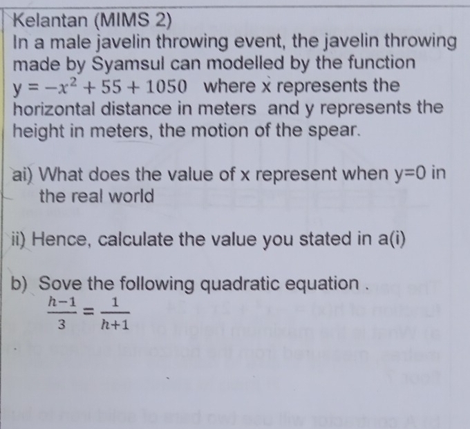 Kelantan (MIMS 2) 
In a male javelin throwing event, the javelin throwing 
made by Syamsul can modelled by the function
y=-x^2+55+1050 where x represents the 
horizontal distance in meters and y represents the 
height in meters, the motion of the spear. 
ai) What does the value of x represent when y=0 in 
the real world 
ii) Hence, calculate the value you stated in a(i)
b) Sove the following quadratic equation .
 (h-1)/3 = 1/h+1 