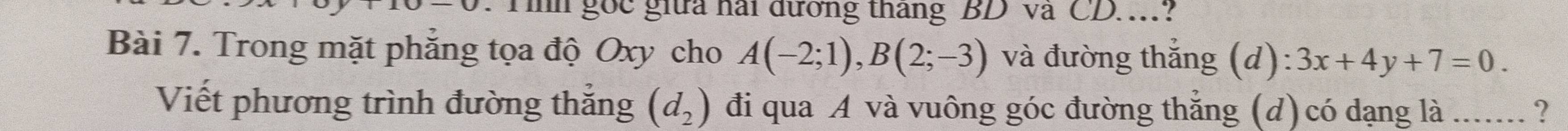 Th gốc giữa hai đương tháng BD và CD... 
Bài 7. Trong mặt phẳng tọa độ Oxy cho A(-2;1), B(2;-3) và đường thắng ; (a l):3x+4y+7=0. 
Viết phương trình đường thắng (d_2) đi qua A và vuông góc đường thẳng (d) có dạng là ...... ?