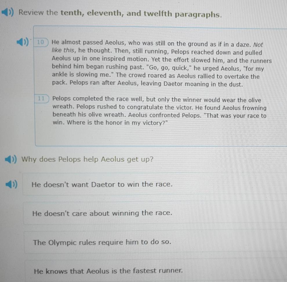 Review the tenth, eleventh, and twelfth paragraphs.
10) He almost passed Aeolus, who was still on the ground as if in a daze. Not
like this, he thought. Then, still running, Pelops reached down and pulled
Aeolus up in one inspired motion. Yet the effort slowed him, and the runners
behind him began rushing past. "Go, go, quick," he urged Aeolus, "for my
ankle is slowing me." The crowd roared as Aeolus rallied to overtake the
pack. Pelops ran after Aeolus, leaving Daetor moaning in the dust.
11 ) Pelops completed the race well, but only the winner would wear the olive
wreath. Pelops rushed to congratulate the victor. He found Aeolus frowning
beneath his olive wreath. Aeolus confronted Pelops. "That was your race to
win. Where is the honor in my victory?"
Why does Pelops help Aeolus get up?
He doesn't want Daetor to win the race.
He doesn't care about winning the race.
The Olympic rules require him to do so.
He knows that Aeolus is the fastest runner.