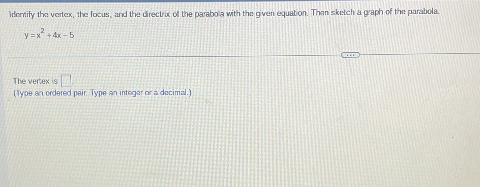 Identify the vertex, the focus, and the directrix of the parabola with the given equation. Then sketch a graph of the parabola.
y=x^2+4x-5
The vertex is □ . 
(Type an ordered pair. Type an integer or a decimal.)