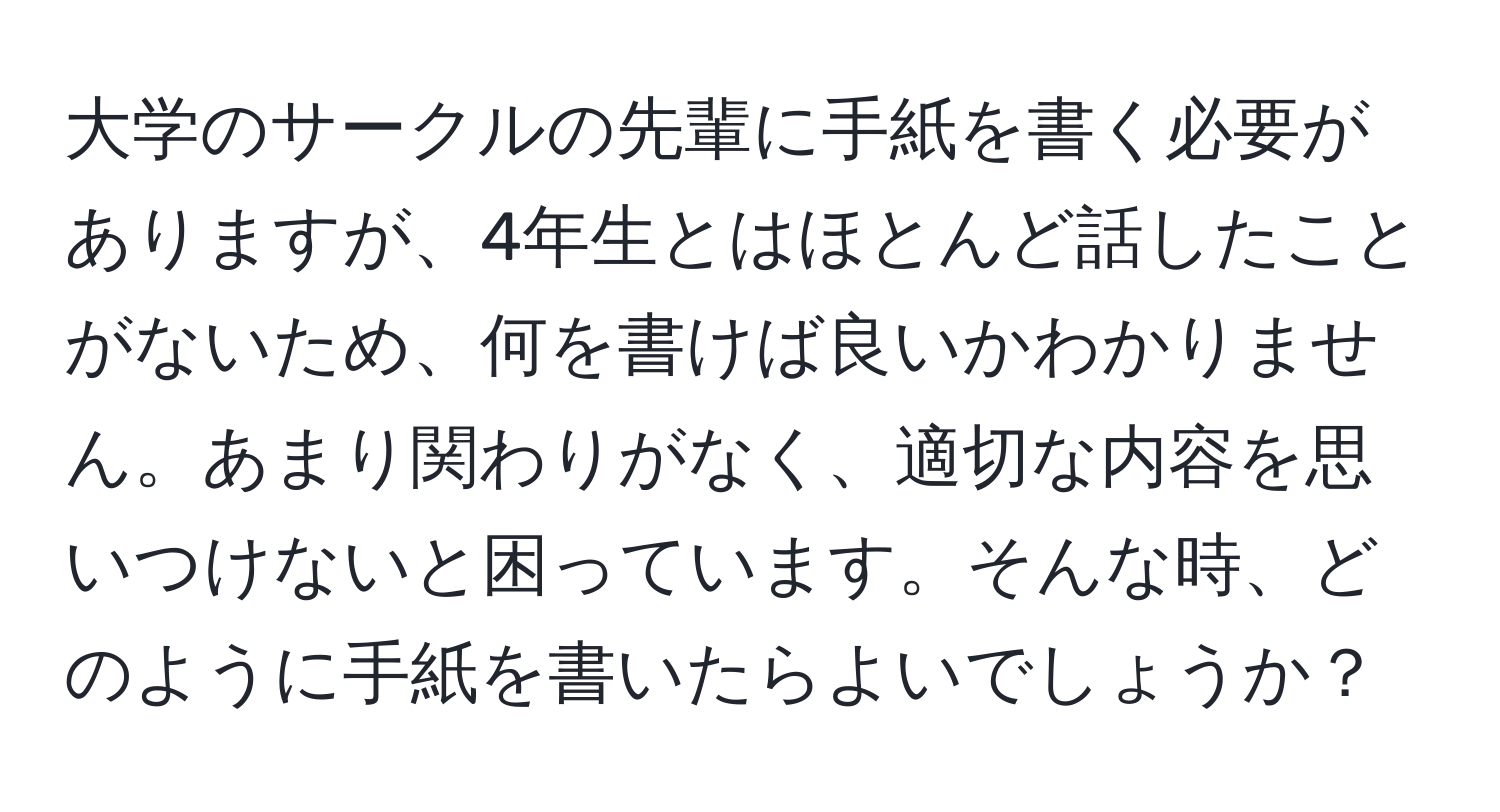 大学のサークルの先輩に手紙を書く必要がありますが、4年生とはほとんど話したことがないため、何を書けば良いかわかりません。あまり関わりがなく、適切な内容を思いつけないと困っています。そんな時、どのように手紙を書いたらよいでしょうか？