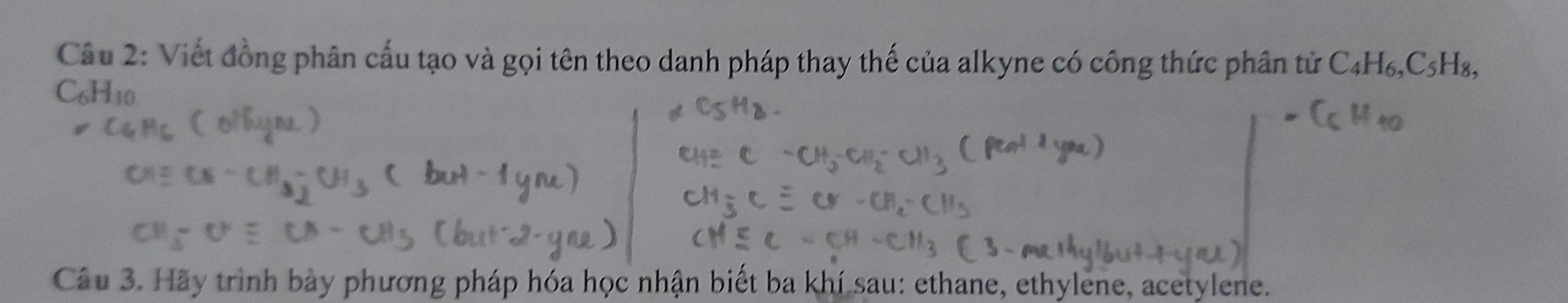 Viết đồng phân cấu tạo và gọi tên theo danh pháp thay thế của alkyne có công thức phân tử C_4H_6, C_5H_8, 
( 6H_10. 
Câu 3. Hãy trình bày phương pháp hóa học nhận biết ba khí sau: ethane, ethylene, acetylene.