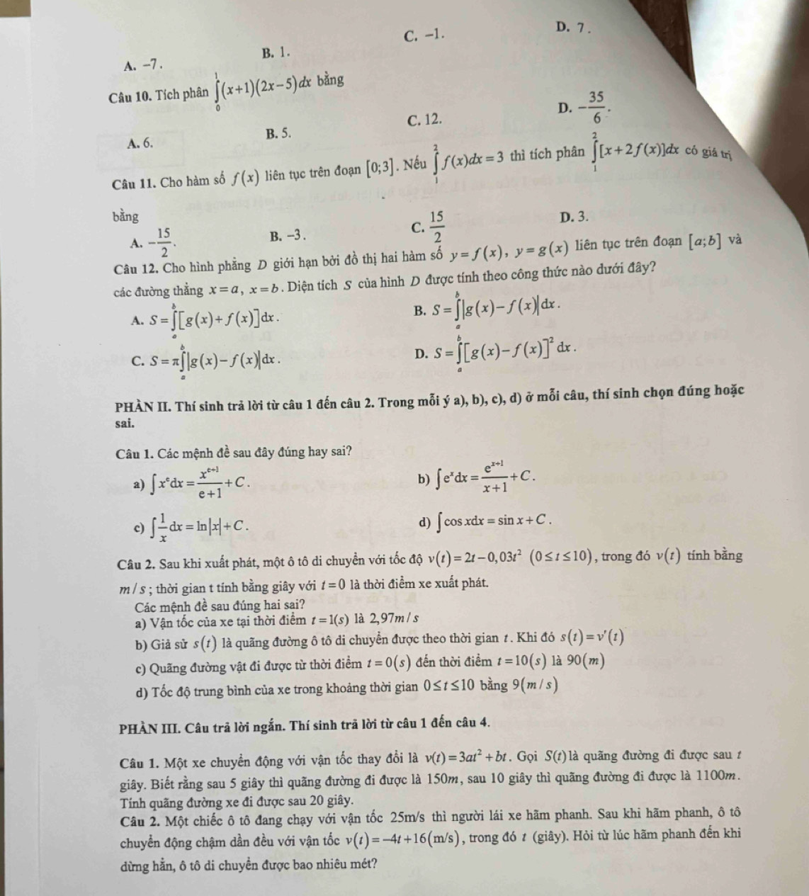 C. -1.
D. 7 .
B. 1.
A. -7 .
Câu 10. Tích phân ∈tlimits _0^(1(x+1)(2x-5) dx bằng
C. 12.
D. -frac 35)6.
A. 6. B. 5.
Câu 11. Cho hàm số f(x) liên tục trên đoạn [0;3]. Nếu ∈tlimits _1^(2f(x)dx=3 thì tích phân ∈tlimits _1^2[x+2f(x)]dx có giá trị
bằng D. 3.
A. -frac 15)2. B. -3 . C.  15/2 
Câu 12. Cho hình phẳng D giới hạn bởi đồ thị hai hàm số y=f(x),y=g(x) liên tục trên đoạn [a;b] và
các đường thẳng x=a,x=b. Diện tích S của hình D được tính theo công thức nào dưới đây?
A. S=∈tlimits _a^(b[g(x)+f(x)]d dx
B. S=∈tlimits ^b)|g(x)-f(x)|dx.
C. S=π ∈tlimits _a^(b|g(x)-f(x)|dx.
D. S=∈tlimits _a^b[g(x)-f(x)]^2)dx.
PHÀN II. Thí sinh trả lời từ câu 1 đến câu 2. Trong mỗi ya),b),c),d) ở mỗi câu, thí sinh chọn đúng hoặc
sai.
Câu 1. Các mệnh đề sau đây đúng hay sai?
a) ∈t x^edx= (x^(e+1))/e+1 +C.
b) ∈t e^xdx= (e^(x+1))/x+1 +C.
c) ∈t  1/x dx=ln |x|+C.
d) ∈t cos xdx=sin x+C.
Câu 2. Sau khi xuất phát, một ô tô di chuyển với tốc độ v(t)=2t-0,03t^2(0≤ t≤ 10) , trong đó v(t) tính bằng
m / s ; thời gian t tính bằng giây với t=0 là thời điểm xe xuất phát.
Các mệnh đề sau đúng hai sai?
a) Vận tốc của xe tại thời điểm t=1(s) là 2,97m / s
b) Giả sử s(t) ) là quãng đường ô tô di chuyển được theo thời gian 1. Khi đó s(t)=v'(t)
c) Quãng đường vật đi được từ thời điểm t=0(s) đến thời điểm t=10(s) là 90(m)
d) Tốc độ trung bình của xe trong khoảng thời gian 0≤ t≤ 10 bàng 9(m/s)
PHÀN III. Câu trã lời ngắn. Thí sinh trã lời từ câu 1 đến câu 4.
Câu 1. Một xe chuyển động với vận tốc thay đổi là v(t)=3at^2+bt. Gọi S(t) là quãng đường đi được sau t
giây. Biết rằng sau 5 giây thì quãng đường đi được là 150m, sau 10 giây thì quãng đường đi được là 1100m.
Tính quãng đường xe đi được sau 20 giây.
Câu 2. Một chiếc ô tô đang chạy với vận tốc 25m/s thì người lái xe hãm phanh. Sau khi hãm phanh, ô tô
chuyển động chậm dần đều với vận tốc v(t)=-4t+16(m/s) , trong đó t (giây). Hỏi từ lúc hãm phanh đến khi
dừng hằn, ô tô di chuyền được bao nhiêu mét?