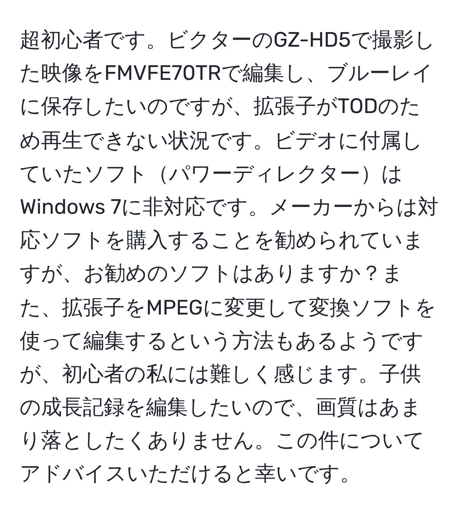 超初心者です。ビクターのGZ-HD5で撮影した映像をFMVFE70TRで編集し、ブルーレイに保存したいのですが、拡張子がTODのため再生できない状況です。ビデオに付属していたソフトパワーディレクターはWindows 7に非対応です。メーカーからは対応ソフトを購入することを勧められていますが、お勧めのソフトはありますか？また、拡張子をMPEGに変更して変換ソフトを使って編集するという方法もあるようですが、初心者の私には難しく感じます。子供の成長記録を編集したいので、画質はあまり落としたくありません。この件についてアドバイスいただけると幸いです。